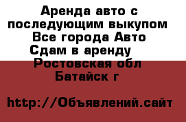 Аренда авто с последующим выкупом. - Все города Авто » Сдам в аренду   . Ростовская обл.,Батайск г.
